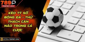 Kèo tỷ số bóng đá - Thử thách cân não trong cá cược